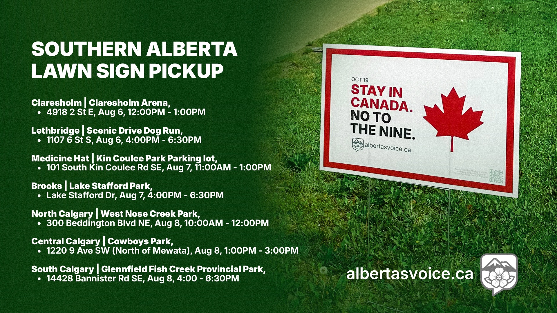 Southern Alberta lawn sign pickup dates: Claresholm Arena, August 6 from 12:00 PM to 1:00 PM; Scenic Drive Dog Run in Lethbridge, August 6 from 4:00 PM to 6:30 PM; Kin Coulee Park parking lot in Medicine Hat, August 7 from 11:00 AM to 1:00 PM; Lake Stafford Park in Brooks, August 7 from 4:00 PM to 6:30 PM; West Nose Creek Park in North Calgary, August 8 from 10:00 AM to 12:00 PM; Cowboys Park in Central Calgary, August 8 from 1:00 PM to 3:00 PM; Glennfield Fish Creek Provincial Park in South Calgary, August 8 from 4:00 PM to 6:30 PM.